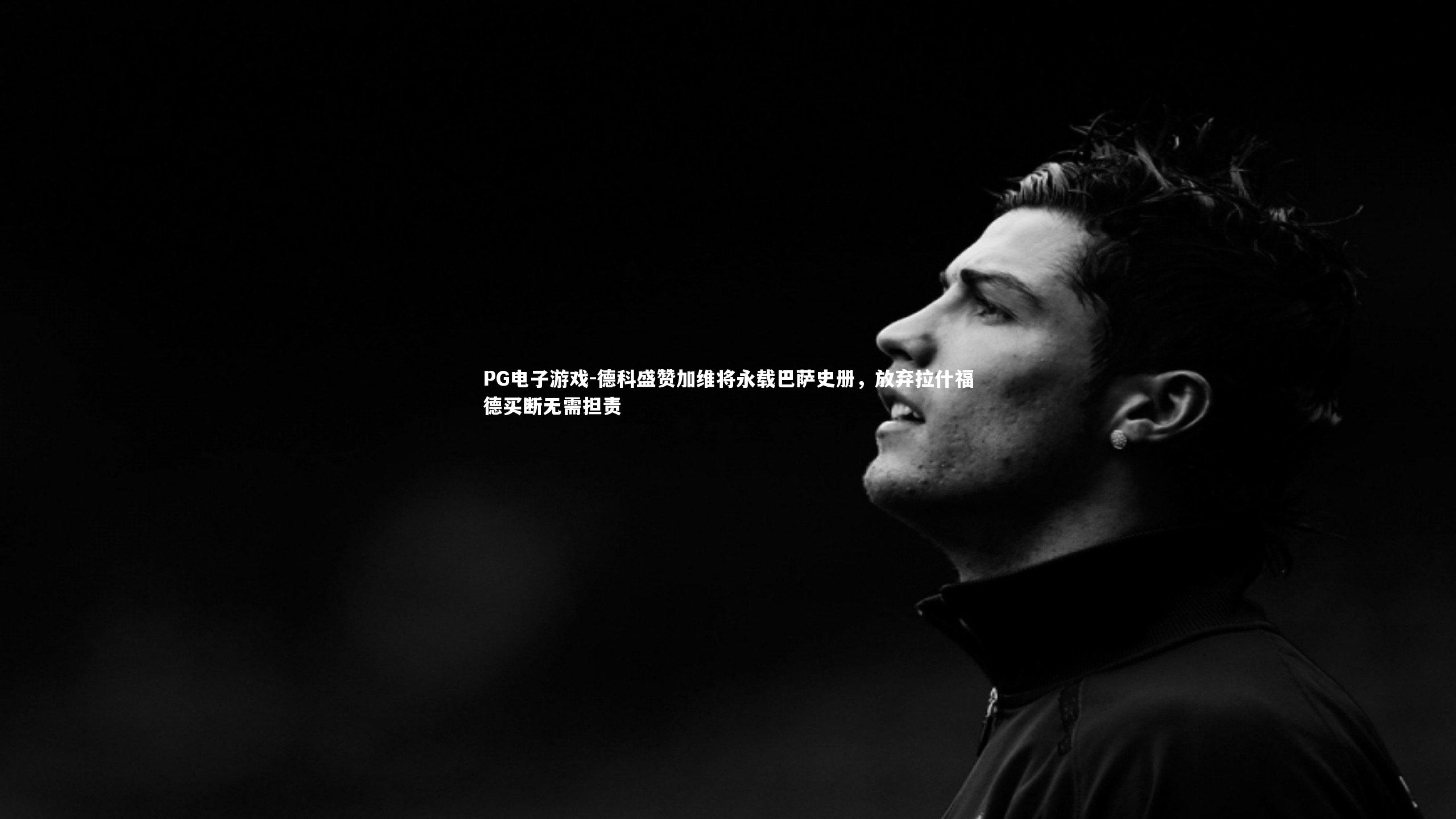 德科盛赞加维将永载巴萨史册，放弃拉什福德买断无需担责